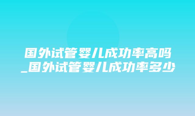 国外试管婴儿成功率高吗_国外试管婴儿成功率多少