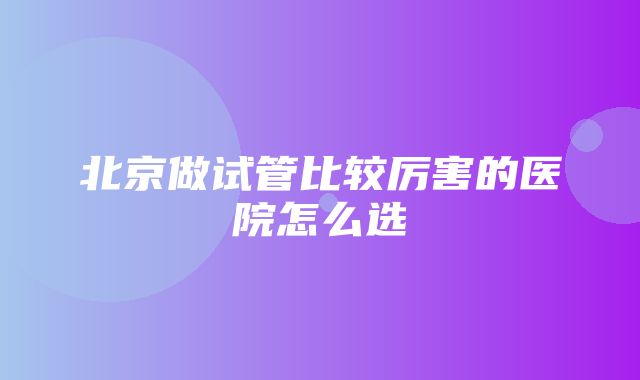 北京做试管比较厉害的医院怎么选