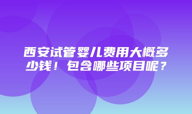 西安试管婴儿费用大概多少钱！包含哪些项目呢？