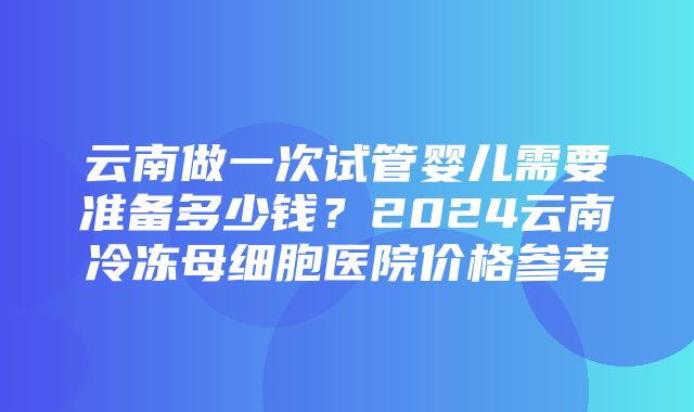 云南做一次试管婴儿需要准备多少钱？2024云南冷冻母细胞医院价格参考