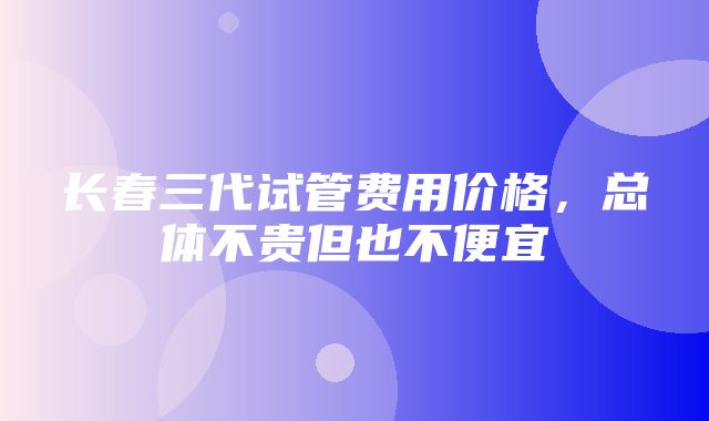 长春三代试管费用价格，总体不贵但也不便宜