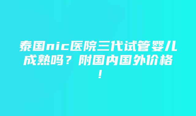 泰国nic医院三代试管婴儿成熟吗？附国内国外价格！