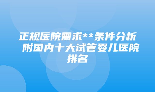 正规医院需求**条件分析 附国内十大试管婴儿医院排名