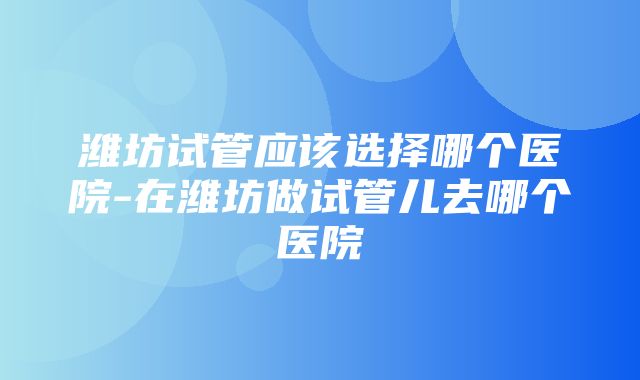 潍坊试管应该选择哪个医院-在潍坊做试管儿去哪个医院