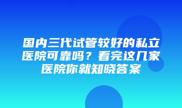 国内三代试管较好的私立医院可靠吗？看完这几家医院你就知晓答案