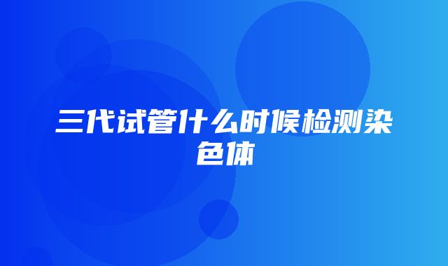 三代试管什么时候检测染色体