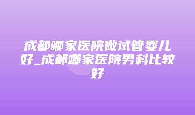 成都哪家医院做试管婴儿好_成都哪家医院男科比较好