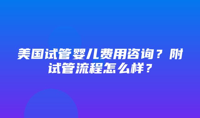 美国试管婴儿费用咨询？附试管流程怎么样？