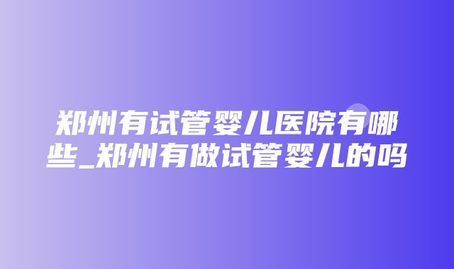 郑州有试管婴儿医院有哪些_郑州有做试管婴儿的吗