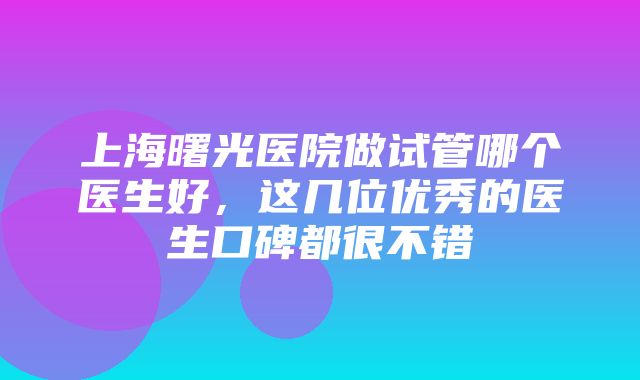 上海曙光医院做试管哪个医生好，这几位优秀的医生口碑都很不错