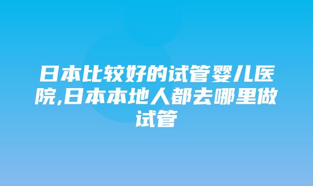 日本比较好的试管婴儿医院,日本本地人都去哪里做试管