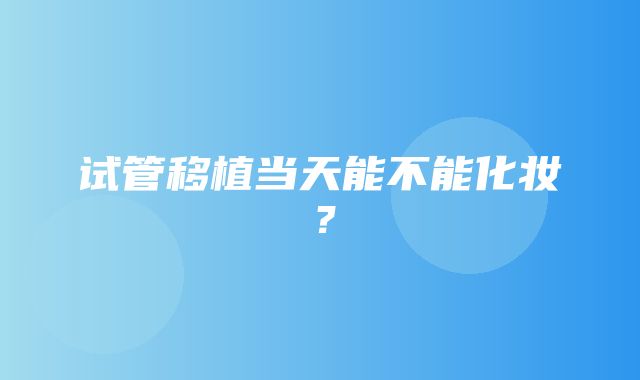 试管移植当天能不能化妆？