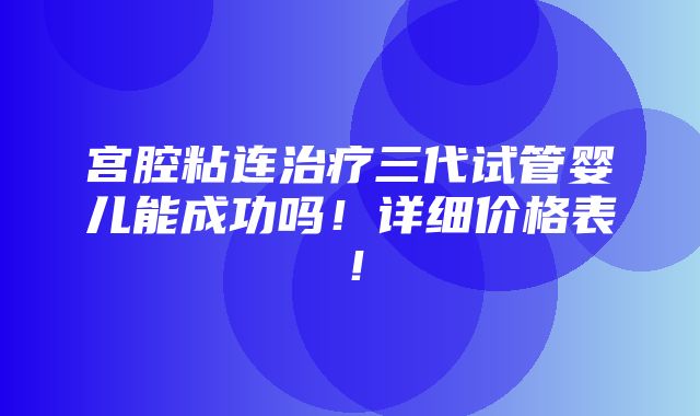 宫腔粘连治疗三代试管婴儿能成功吗！详细价格表！