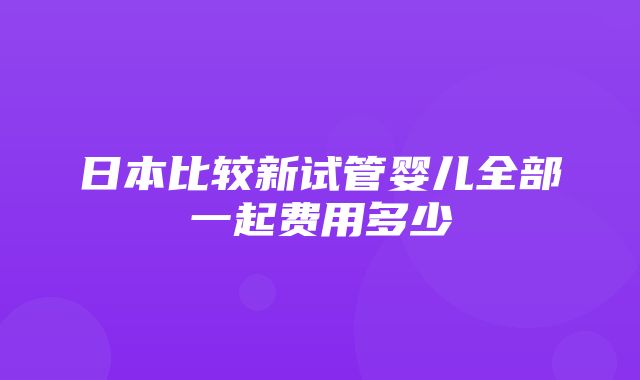 日本比较新试管婴儿全部一起费用多少