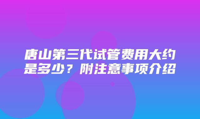 唐山第三代试管费用大约是多少？附注意事项介绍