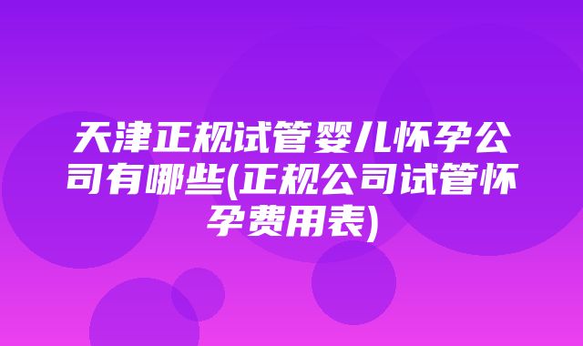 天津正规试管婴儿怀孕公司有哪些(正规公司试管怀孕费用表)