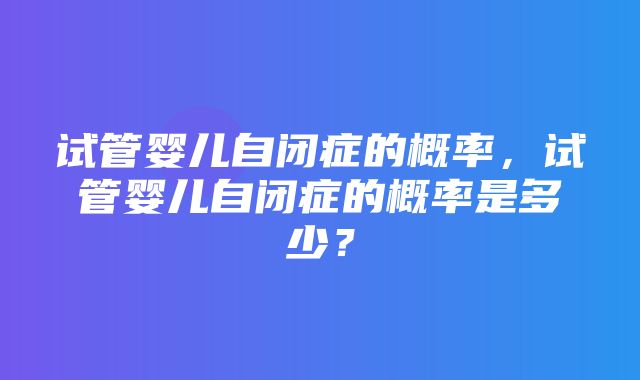 试管婴儿自闭症的概率，试管婴儿自闭症的概率是多少？