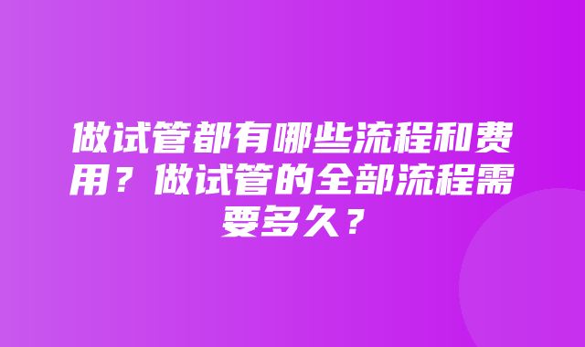 做试管都有哪些流程和费用？做试管的全部流程需要多久？