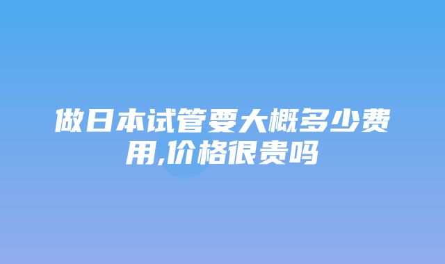 做日本试管要大概多少费用,价格很贵吗