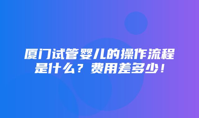 厦门试管婴儿的操作流程是什么？费用差多少！