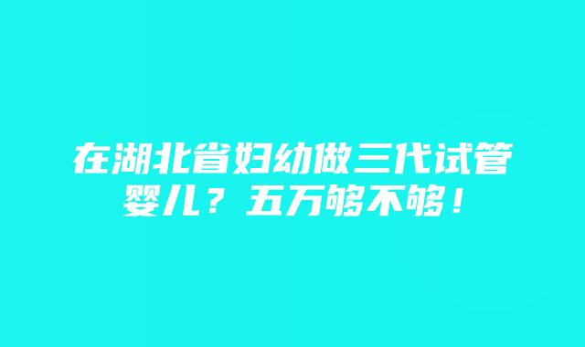 在湖北省妇幼做三代试管婴儿？五万够不够！