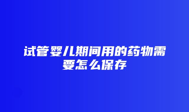 试管婴儿期间用的药物需要怎么保存