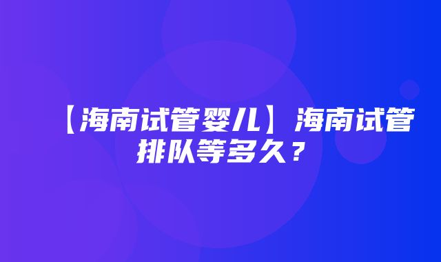 【海南试管婴儿】海南试管排队等多久？