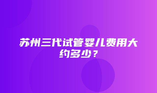 苏州三代试管婴儿费用大约多少？