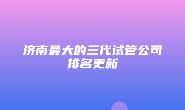 济南最大的三代试管公司排名更新