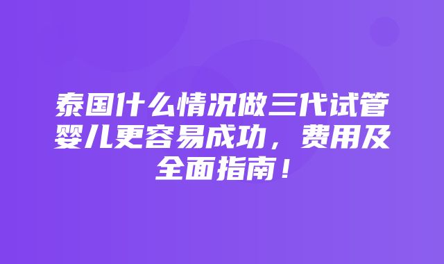 泰国什么情况做三代试管婴儿更容易成功，费用及全面指南！