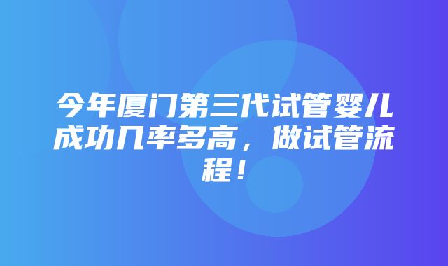 今年厦门第三代试管婴儿成功几率多高，做试管流程！