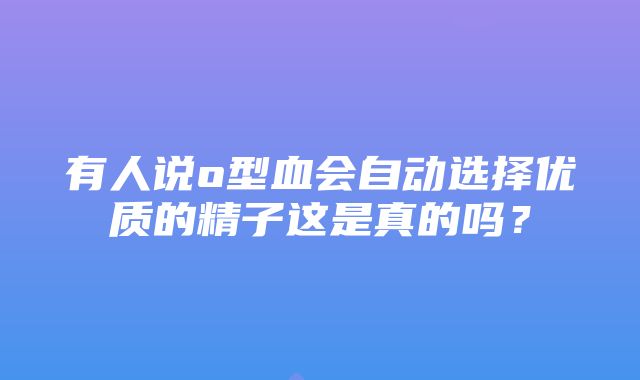 有人说o型血会自动选择优质的精子这是真的吗？