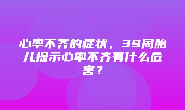 心率不齐的症状，39周胎儿提示心率不齐有什么危害？