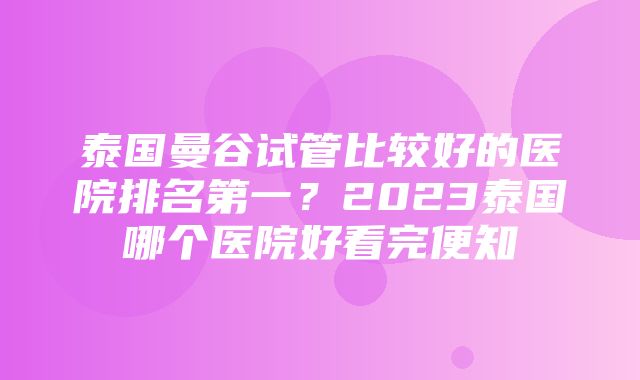 泰国曼谷试管比较好的医院排名第一？2023泰国哪个医院好看完便知