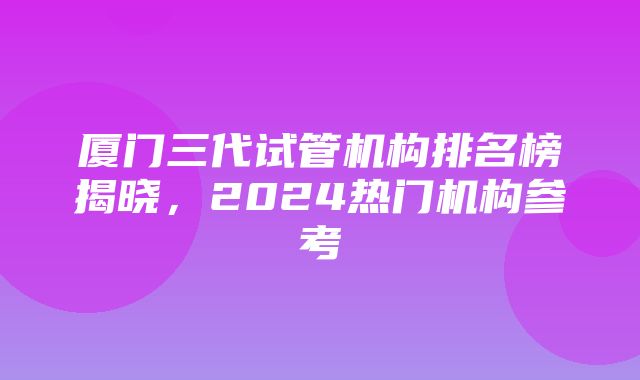 厦门三代试管机构排名榜揭晓，2024热门机构参考