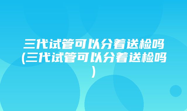 三代试管可以分着送检吗(三代试管可以分着送检吗)