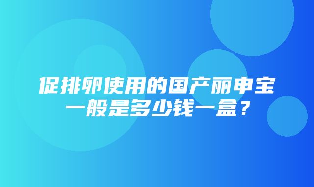 促排卵使用的国产丽申宝一般是多少钱一盒？