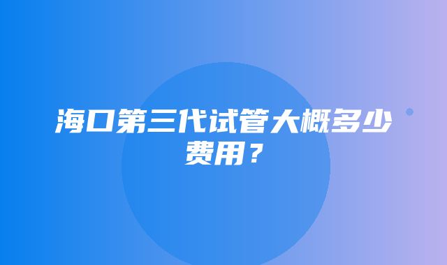 海口第三代试管大概多少费用？