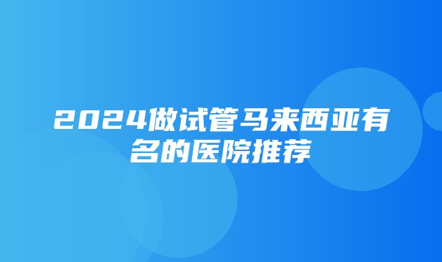 2024做试管马来西亚有名的医院推荐