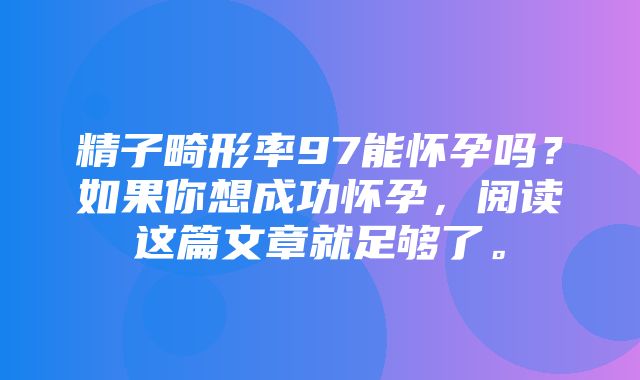 精子畸形率97能怀孕吗？如果你想成功怀孕，阅读这篇文章就足够了。