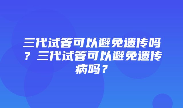 三代试管可以避免遗传吗？三代试管可以避免遗传病吗？