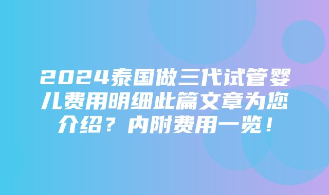 2024泰国做三代试管婴儿费用明细此篇文章为您介绍？内附费用一览！