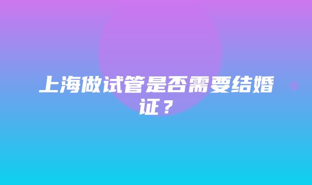 上海做试管是否需要结婚证？