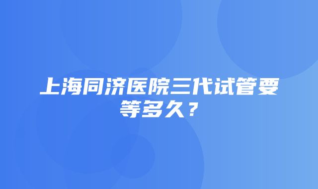 上海同济医院三代试管要等多久？