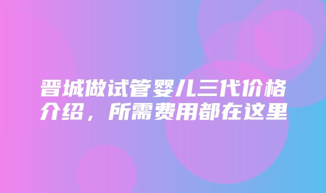 晋城做试管婴儿三代价格介绍，所需费用都在这里