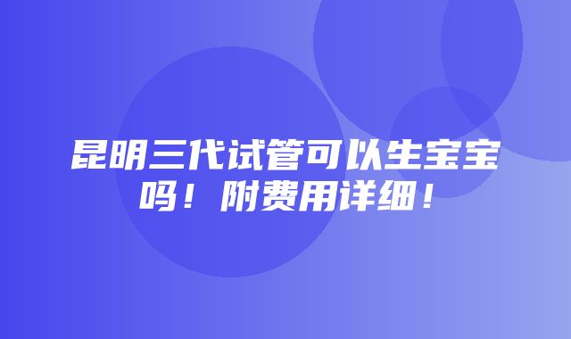 昆明三代试管可以生宝宝吗！附费用详细！