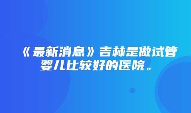 《最新消息》吉林是做试管婴儿比较好的医院。