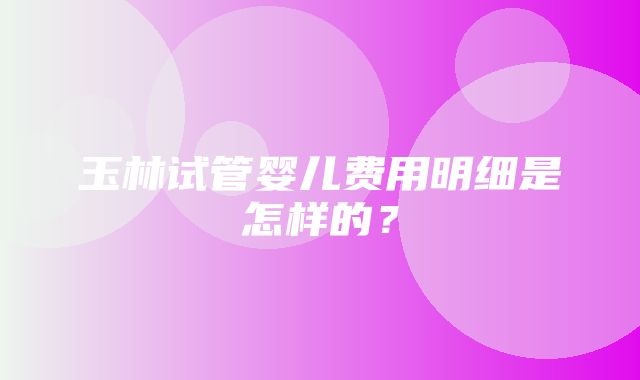 玉林试管婴儿费用明细是怎样的？