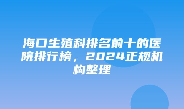 海口生殖科排名前十的医院排行榜，2024正规机构整理