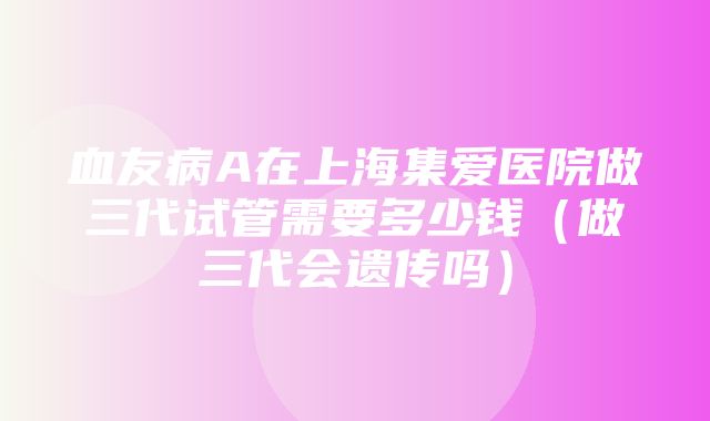 血友病A在上海集爱医院做三代试管需要多少钱（做三代会遗传吗）